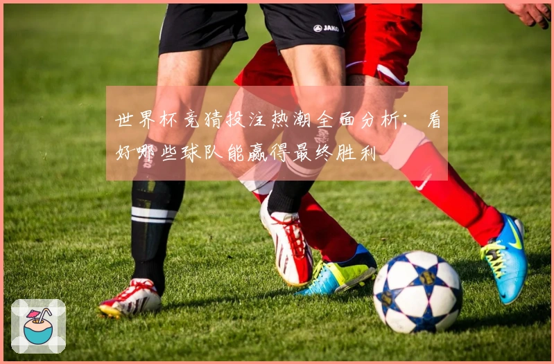 世界杯竞猜投注热潮全面分析：看好哪些球队能赢得最终胜利